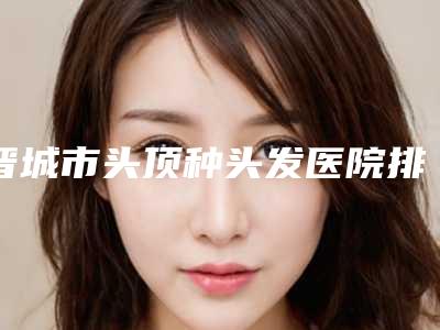 晋城市头顶种头发医院排名榜十强如何选(晋城圣恩医美诚挚推荐给您)