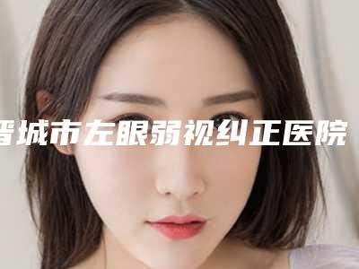 晋城市左眼弱视纠正医院上榜清单汇集在此权威可信度高-晋城李纪庆医疗美容诊所收费不坑人