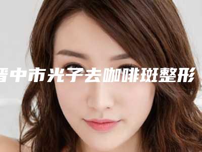 晋中市光子去咖啡斑整形医院排名前十强知名机构盘点(晋中美丽韩医疗美容门诊均是高人气网红医生)