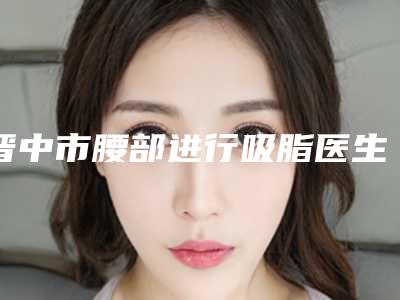 晋中市腰部进行吸脂医生上榜名单重点分享-晋中市腰部进行吸脂整形医生
