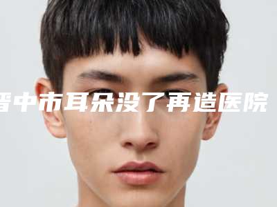 晋中市耳朵没了再造医院上榜名单前十名实力抗打-晋中市耳朵没了再造整形医院