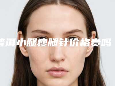 普洱小腿瘦腿针价格贵吗效果如何