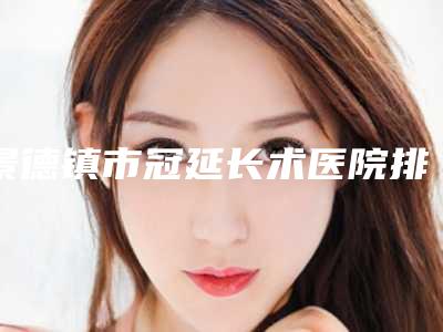 景德镇市冠延长术医院排名榜前十位口碑榜发布(景德镇市冠延长术口腔医院入驻榜一)