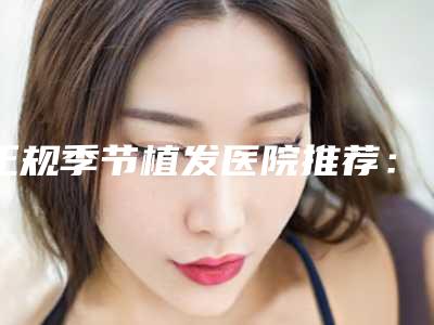 正规季节植发医院推荐:季节植发医院top20强测评
