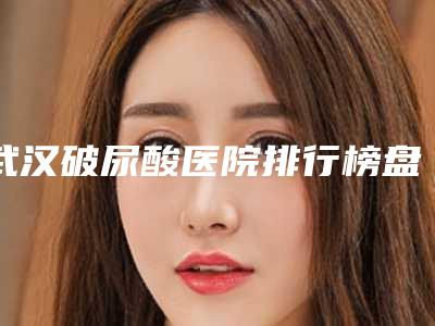 武汉破尿酸医院排行榜盘点3家做得好的!武汉贝蓓国际整形美容门诊部等内附祛斑案例