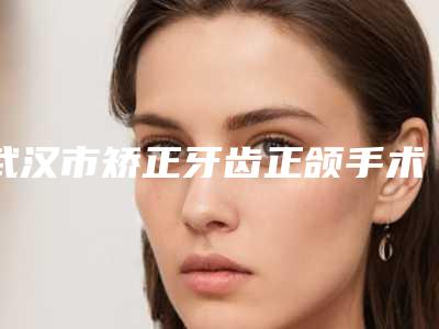 武汉市矫正牙齿正颌手术在榜清单名单大全赶紧来了解一下-武汉市矫正牙齿正颌手术口腔医生