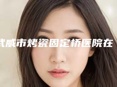武威市烤瓷固定桥医院在榜清单top10抢先了解(武威市烤瓷固定桥口腔医院好还实惠)