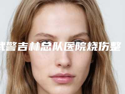 武警吉林总队医院烧伤整形科,吉林美道家医疗门诊哪家好一目了然