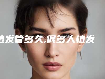 植发管多久,很多人植发两三年基本脱落了