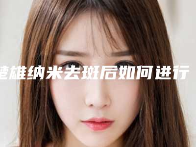 楚雄纳米去斑后如何进行肌肤护理