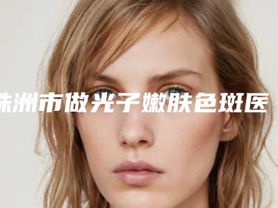 株洲市做光子嫩肤色斑医院上榜清单获本地网友安利-株洲芦淞区丽人医疗美容门诊部