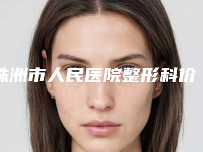 株洲市人民医院整形科价目表推出-擅长项目达拉斯定制塑鼻等