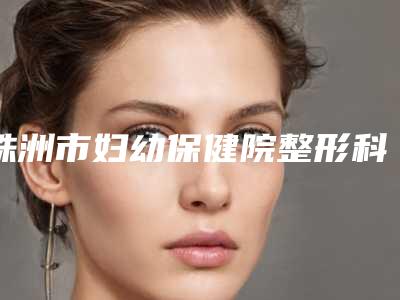 株洲市妇幼保健院整形科,株洲中雅医疗美容门诊部top口碑在线