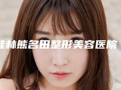 桂林熊名田整形美容医院与桂林时光医学美容门诊部实力对比测评价格表参考