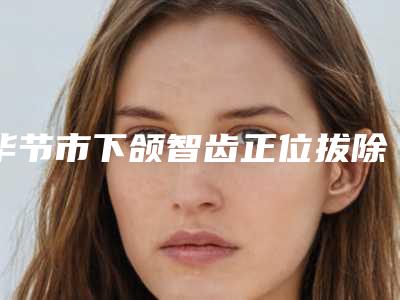 毕节市下颌智齿正位拔除医生排名top10已出圈-毕节市怯英杰口腔医生