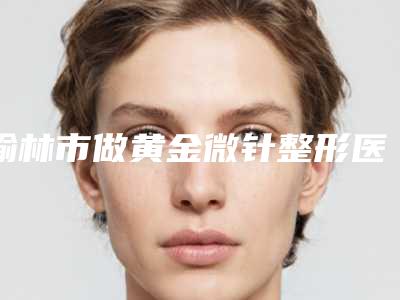 榆林市做黄金微针整形医院(神木星颜俪医疗美容门诊部比较靠谱)