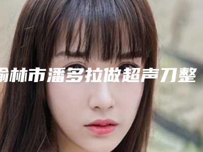 榆林市潘多拉做超声刀整形医院(榆林礼知高美医疗美容上榜机构各个实力不俗)