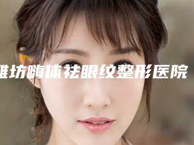 潍坊嗨体祛眼纹整形医院排行榜前三名介绍,潍坊奎文口腔医院实力勘测价格曝光