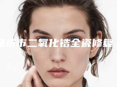 潍坊市二氧化锆全瓷修复体价格(收费标准)激光点斑-潍坊市二氧化锆全瓷修复体价格