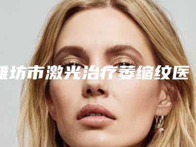 潍坊市激光治疗萎缩纹医院排名榜综合实力靠谱吗(潍医附院整形外科实力领衔榜首)