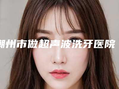 潮州市做超声波洗牙医院排名top10强重磅公布(潮州市做超声波洗牙口腔医院口腔安全更有保障)