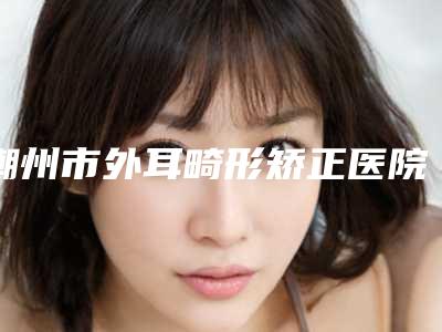 潮州市外耳畸形矫正医院在榜清单上榜个个实力派-潮州市外耳畸形矫正整形医院