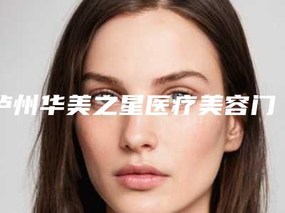 泸州华美之星医疗美容门诊部价格表(费用)2025供查询附做线雕拉皮手术案例