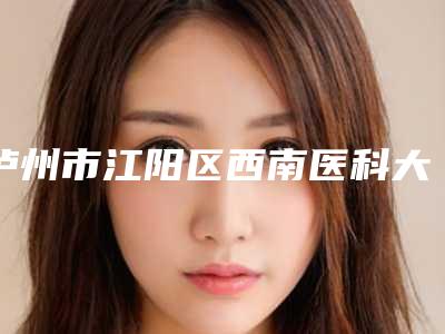 泸州市江阳区西南医科大学附属医院便民门诊部轻微耳朵畸形技术点评 案例-附整形价格表