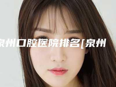 泉州口腔医院排名[泉州口腔医院排名前十]