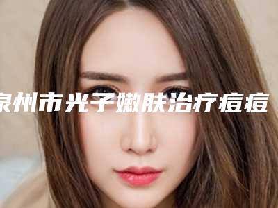 泉州市光子嫩肤治疗痘痘医院榜单前10名公布刷新(泉州脂管加医疗美容口碑没得挑)
