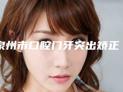 泉州市口腔门牙突出矫正排名榜正规的医生-泉州市口腔门牙突出矫正口腔医生