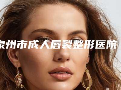 泉州市成人唇裂整形医院口碑排名前十名集合-泉州市成人唇裂整形整形医院