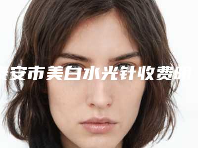 泰安市美白水光针收费明细2025版诚意上线(美白水光针均价为:1826元)