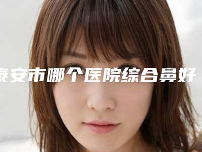 泰安市哪个医院综合鼻好(泰安市综合鼻医院排行榜实力不俗,备受喜爱)