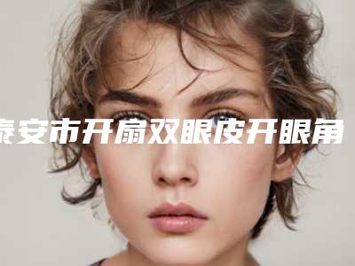 泰安市开扇双眼皮开眼角价位表有名发布-泰安市开扇双眼皮开眼角价格怎么样