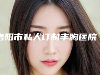 洛阳市私人订制丰胸医院排行榜实力口碑逐一点评-洛阳美蔻医疗美容门诊部全国连锁实力靠谱~