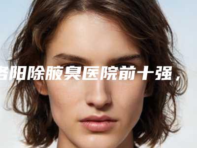 洛阳除腋臭医院前十强,洛阳中州人民医院美容科上榜前十,第九名实力靠前