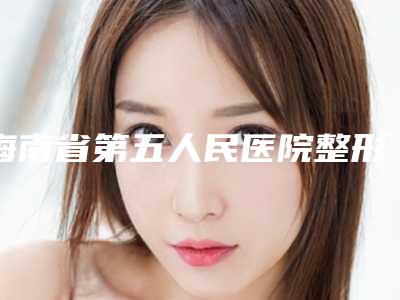 海南省第五人民医院整形美容科价格(费用)清单优惠上线-擅长项目松弛吸脂等