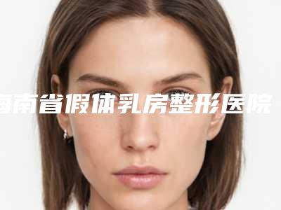 海南省假体乳房整形医院排名榜十强口碑比较(海南省假体乳房整形整形医院)