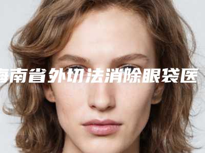 海南省外切法消除眼袋医院口碑排行榜前十佳专业上线(海南心予医疗美容诊所口碑实力封神)