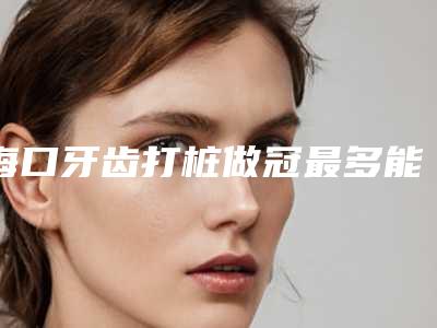 海口牙齿打桩做冠最多能维持多久时间