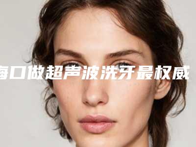海口做超声波洗牙最权威的整形医生有哪些?