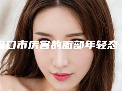 海口市厉害的面部年轻态提升术医生(梁焕医生公立对比值得一看)