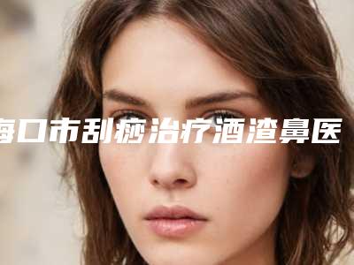 海口市刮痧治疗酒渣鼻医生排名前十位口碑对比(李玟荣医生具有高人气)