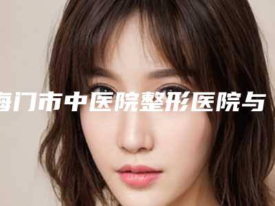 海门市中医院整形医院与南通星范医疗美容门诊你更中意哪一家