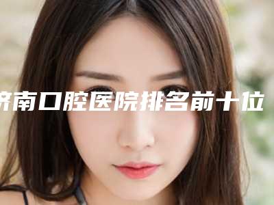 济南口腔医院排名前十位,聊一聊济南好的口腔医院在哪