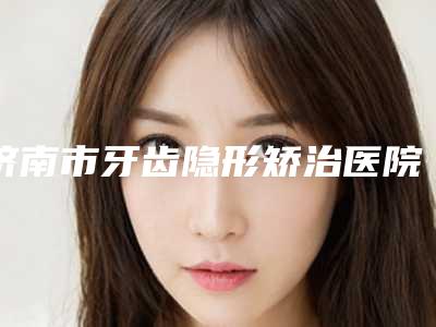 济南市牙齿隐形矫治医院排行top10年度整合(济南市牙齿隐形矫治口腔医院汇聚正规机构)