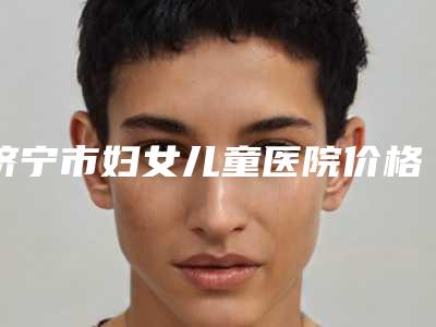 济宁市妇女儿童医院价格表完整抢先看附脸颊吸脂案例
