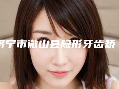 济宁市微山县隐形牙齿矫正品牌整形医院-品读济宁市微山县隐形牙齿矫正排行榜精选5家人气医院回头客都说很好