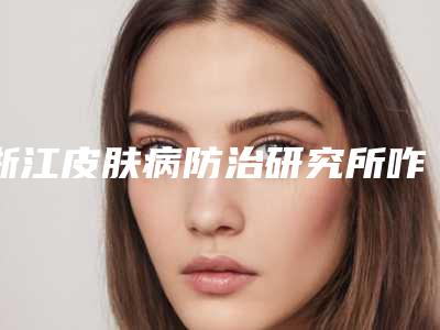 浙江皮肤病防治研究所咋地-推荐莫百军医生,王忠医生,严丽英医生
